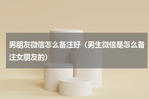 男朋友微信怎么备注好（男生微信是怎么备注女朋友的）