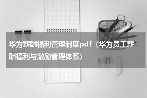 华为薪酬福利管理制度pdf（华为员工薪酬福利与激励管理体系）