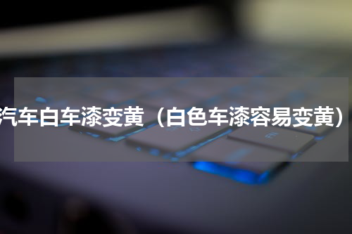 汽车白车漆变黄（白色车漆容易变黄）