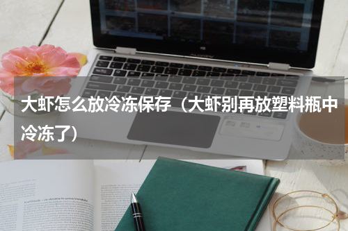 大虾怎么放冷冻保存（大虾别再放塑料瓶中冷冻了）