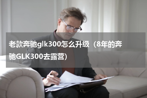 老款奔驰glk300怎么升级（8年的奔驰GLK300去露营）