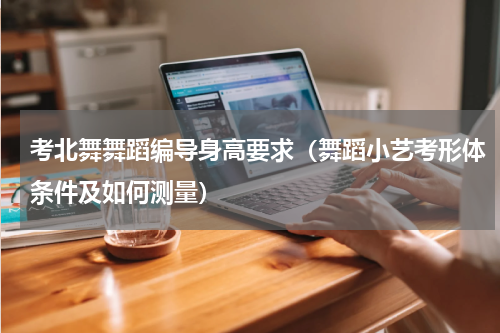 考北舞舞蹈编导身高要求（舞蹈小艺考形体条件及如何测量）