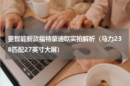 更智能新款福特蒙迪欧实拍解析（马力238匹配27英寸大屏）