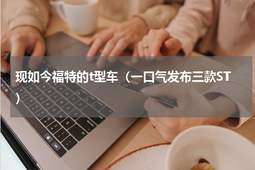现如今福特的t型车（一口气发布三款ST）