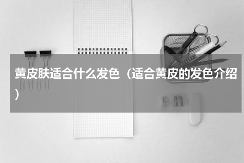 黄皮肤适合什么发色（适合黄皮的发色介绍）