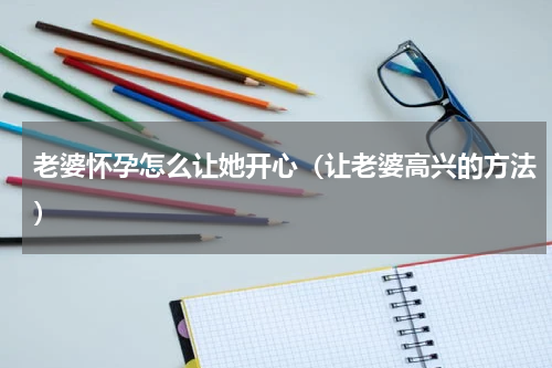 老婆怀孕怎么让她开心（让老婆高兴的方法）