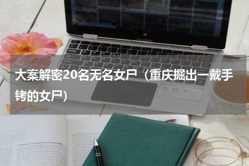 大案解密20名无名女尸（重庆掘出一戴手铐的女尸）