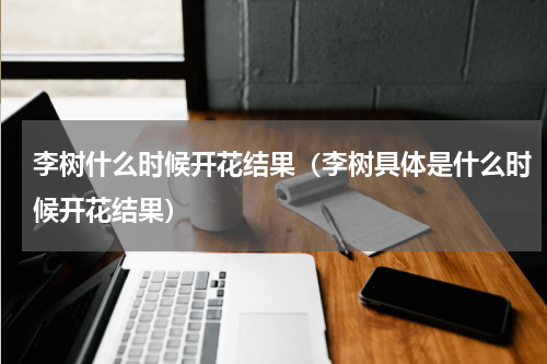 李树什么时候开花结果（李树具体是什么时候开花结果）