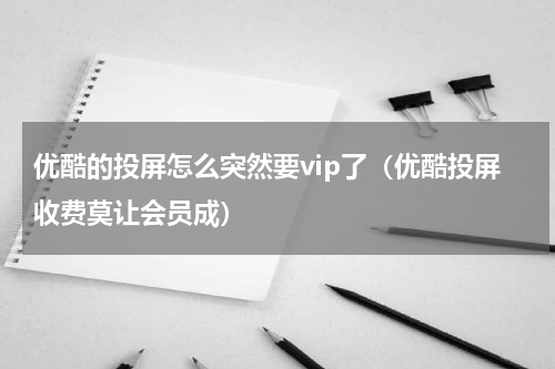 优酷的投屏怎么突然要vip了（优酷投屏收费莫让会员成）