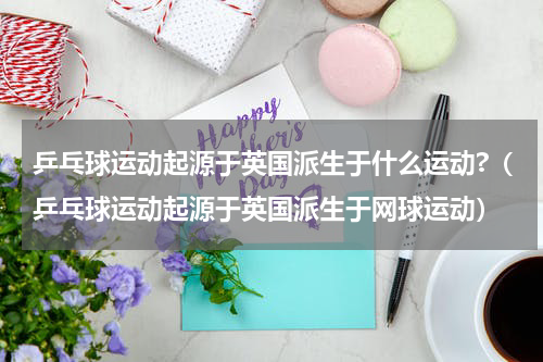 乒乓球运动起源于英国派生于什么运动?（乒乓球运动起源于英国派生于网球运动）