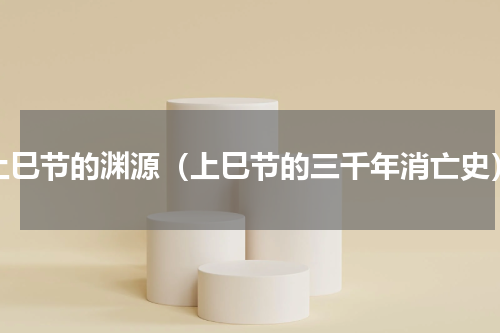 上巳节的渊源（上巳节的三千年消亡史）