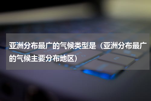 亚洲分布最广的气候类型是（亚洲分布最广的气候主要分布地区）