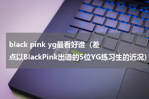 black pink yg最看好谁（差点以BlackPink出道的5位YG练习生的近况）