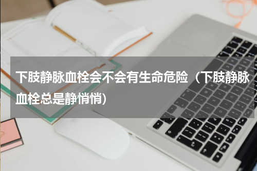 下肢静脉血栓会不会有生命危险（下肢静脉血栓总是静悄悄）