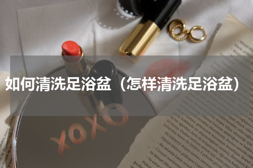 如何清洗足浴盆（怎样清洗足浴盆）