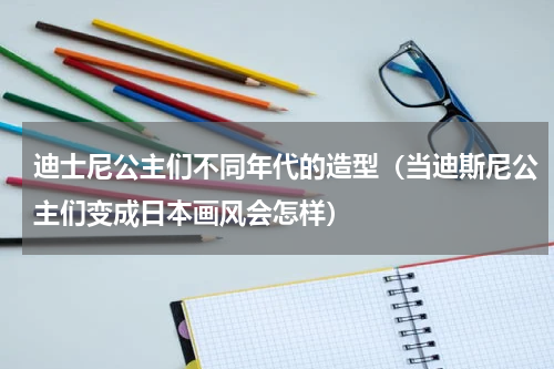 迪士尼公主们不同年代的造型（当迪斯尼公主们变成日本画风会怎样）