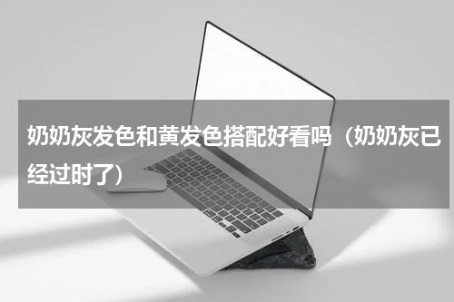 奶奶灰发色和黄发色搭配好看吗（奶奶灰已经过时了）