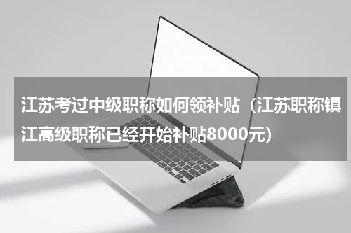 江苏考过中级职称如何领补贴（江苏职称镇江高级职称已经开始补贴8000元）