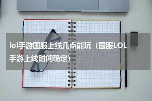 lol手游国服上线几点能玩（国服LOL手游上线时间确定）