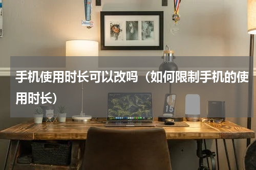 手机使用时长可以改吗（如何限制手机的使用时长）