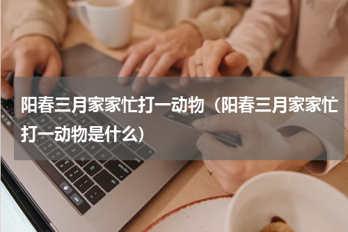 阳春三月家家忙打一动物（阳春三月家家忙打一动物是什么）