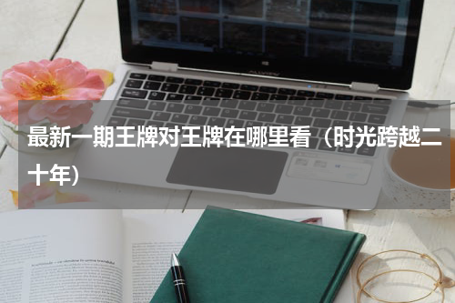 最新一期王牌对王牌在哪里看（时光跨越二十年）