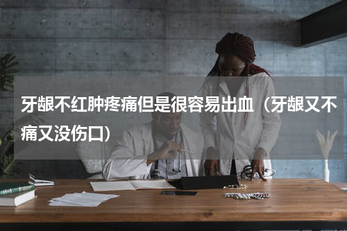 牙龈不红肿疼痛但是很容易出血（牙龈又不痛又没伤口）