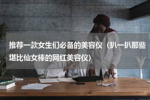 推荐一款女生们必备的美容仪（扒一扒那些堪比仙女棒的网红美容仪）