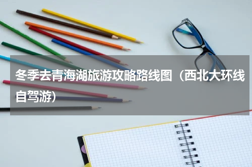 冬季去青海湖旅游攻略路线图（西北大环线自驾游）