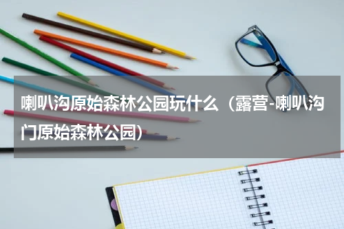喇叭沟原始森林公园玩什么（露营-喇叭沟门原始森林公园）