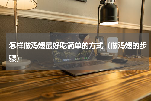 怎样做鸡翅最好吃简单的方式（做鸡翅的步骤）