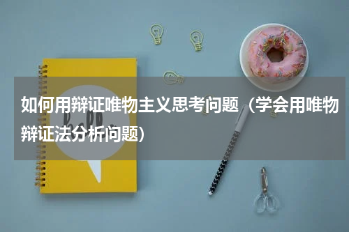 如何用辩证唯物主义思考问题（学会用唯物辩证法分析问题）