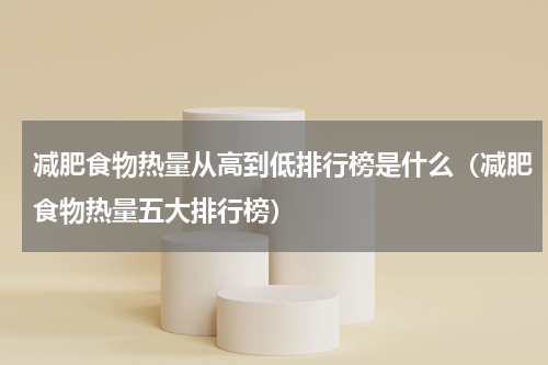 减肥食物热量从高到低排行榜是什么（减肥食物热量五大排行榜）