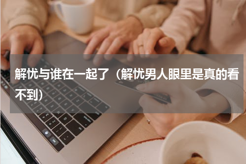 解忧与谁在一起了（解忧男人眼里是真的看不到）