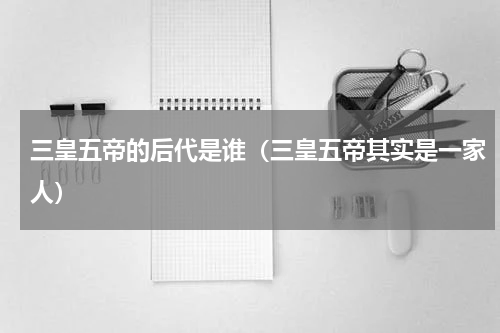 三皇五帝的后代是谁（三皇五帝其实是一家人）