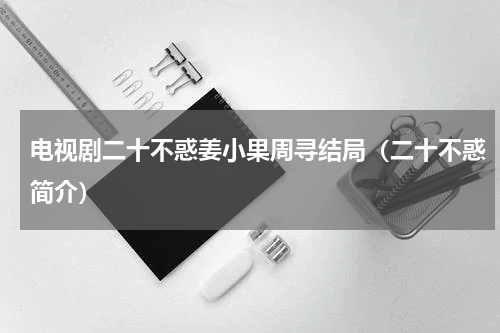 电视剧二十不惑姜小果周寻结局（二十不惑简介）