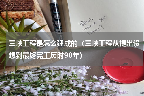 三峡工程是怎么建成的（三峡工程从提出设想到最终完工历时90年）