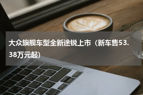 大众旗舰车型全新途锐上市（新车售53.38万元起）