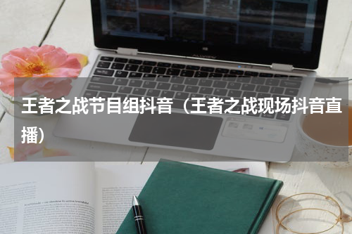 王者之战节目组抖音（王者之战现场抖音直播）
