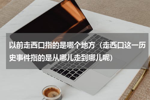以前走西口指的是哪个地方（走西口这一历史事件指的是从哪儿走到哪儿呢）