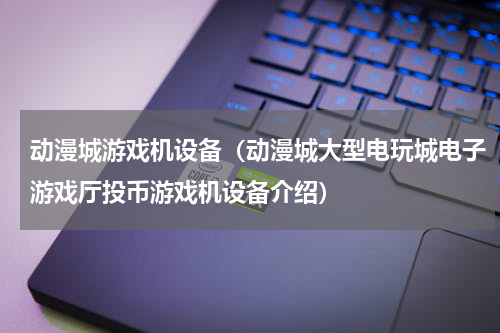 动漫城游戏机设备（动漫城大型电玩城电子游戏厅投币游戏机设备介绍）