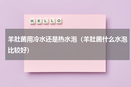 羊肚菌用冷水还是热水泡（羊肚菌什么水泡比较好）