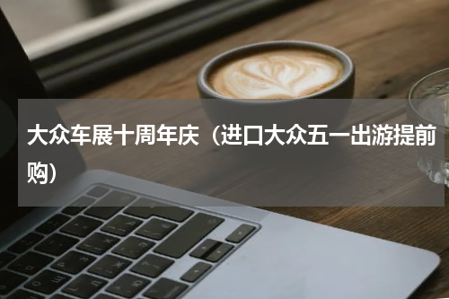 大众车展十周年庆（进口大众五一出游提前购）