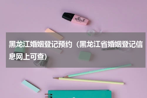 黑龙江婚姻登记预约（黑龙江省婚姻登记信息网上可查）
