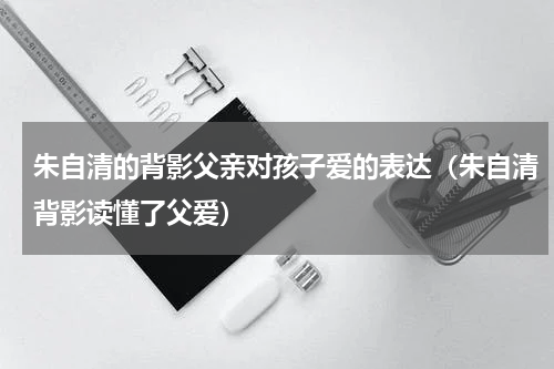 朱自清的背影父亲对孩子爱的表达（朱自清背影读懂了父爱）