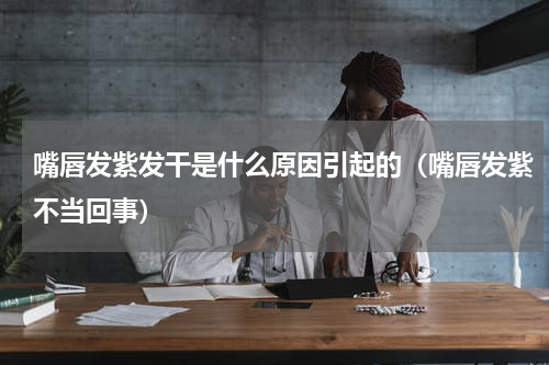 嘴唇发紫发干是什么原因引起的（嘴唇发紫不当回事）