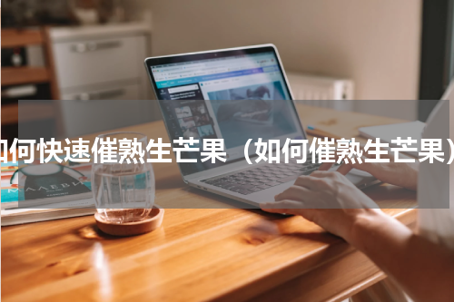 如何快速催熟生芒果（如何催熟生芒果）