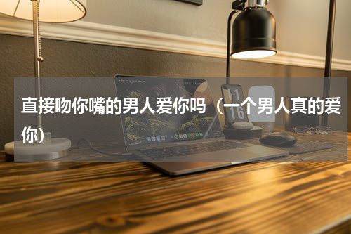 直接吻你嘴的男人爱你吗（一个男人真的爱你）
