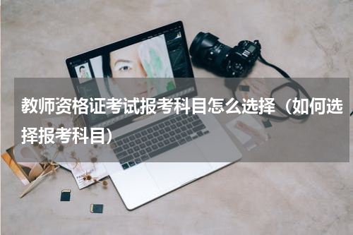 教师资格证考试报考科目怎么选择（如何选择报考科目）