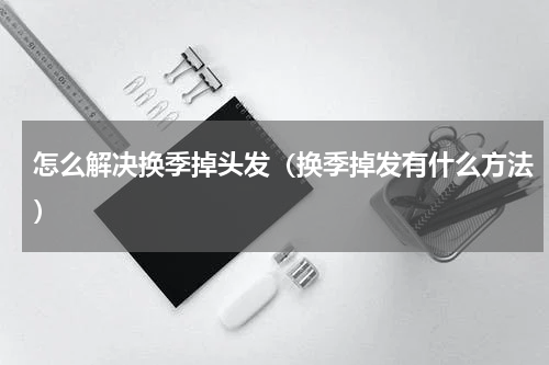 怎么解决换季掉头发（换季掉发有什么方法）
